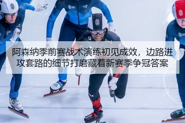 阿森纳季前赛战术演练初见成效，边路进攻套路的细节打磨藏着新赛季争冠答案